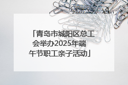青岛市城阳区总工会举办2025年端午节职工亲子活动